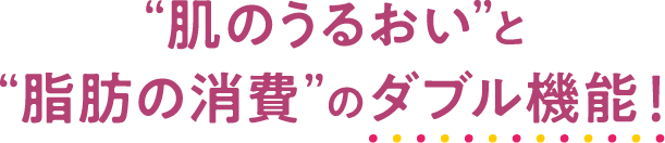 “肌のうるおい”と“脂肪の消費”のダブル機能！