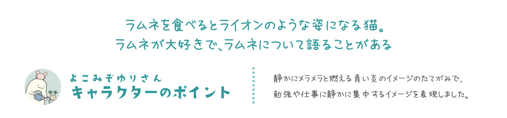 ラムネを食べるとライオンのような姿になる猫。ラムネが大好きで、ラムネについて語ることがある よこみぞゆりさん キャラクターのポイント 静かにメラメラと燃える青い炎のイメージのたてがみで、勉強や仕事に静かに集中するイメージを表現しました。