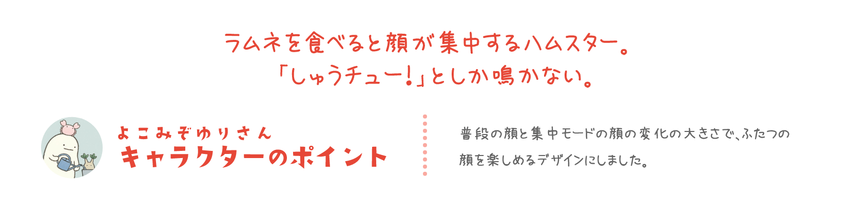 ラムネを食べると顔が集中するハムスター。「しゅうチュー！」としか鳴かない。 よこみぞゆりさん キャラクターのポイント 普段の顔と集中モードの顔の変化の大きさで、ふたつの顔を楽しめるデザインにしました。