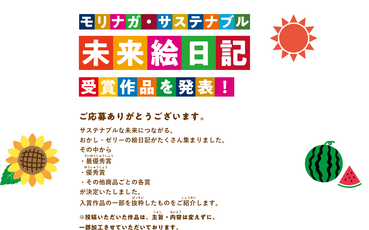 モリナガ・サステナブル 未来絵日記 受賞作品を発表！ご応募ありがとうございます。サステナブルな未来につながる、おかし・ゼリーの絵日記がたくさん集まりました。その中から・最優秀賞（さいゆうしゅうしょう）・優秀賞（ゆうしゅうしょう）・その他商品ごとの各賞が決定いたしました。入賞作品の一部を抜粋（ばっすい）したものをご紹介（しょうかい）します。※投稿いただいた作品は、主旨・内容（しゅし・ないよう）は変えずに、 一部加工させていただいております。