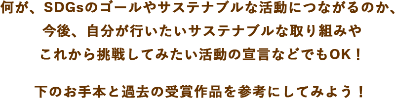 何が、SDGsのゴールやサステナブルな活動につながるのか、今後、自分が行いたいサステナブルな取り組みやこれから挑戦してみたいサステナブル活動宣言などでもOK！