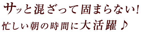 サッと混ざって固まらない！忙しい朝の時間に大活躍♪