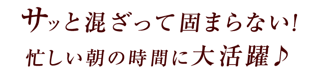 サッと混ざって固まらない！忙しい朝の時間に大活躍♪