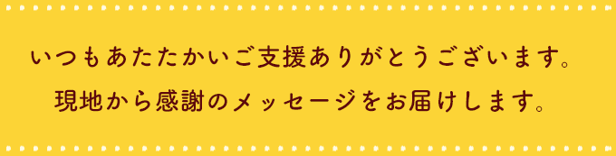 いつもあたたかいご⽀援ありがとうございます。
          現地から感謝のメッセージをお届けします。