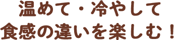 温めて・冷やして 食感の違いを楽しむ！